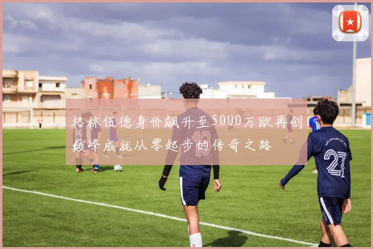 格林伍德身价飙升至5000万欧再创巅峰成就从零起步的传奇之路