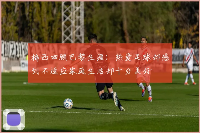 梅西回顾巴黎生涯：热爱足球却感到不适应家庭生活却十分美好