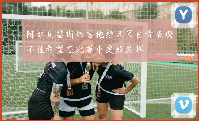 阿尔瓦雷斯坦言抱怨只因自责表现不佳希望在比赛中更好发挥