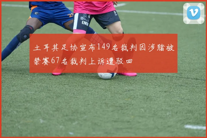 土耳其足协宣布149名裁判因涉赌被禁赛67名裁判上诉遭驳回