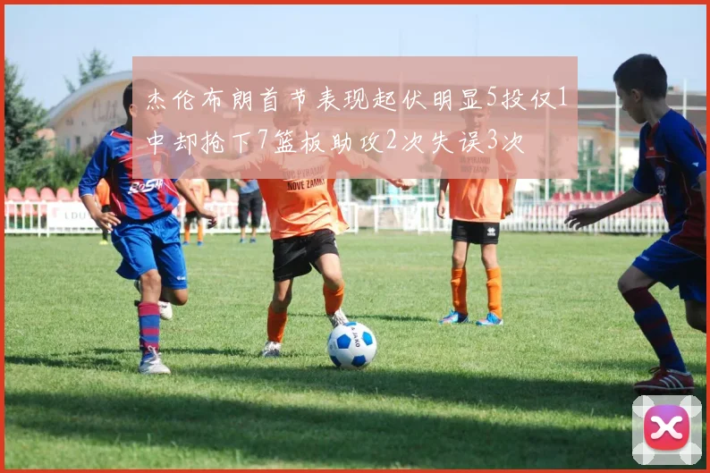 杰伦布朗首节表现起伏明显5投仅1中却抢下7篮板助攻2次失误3次