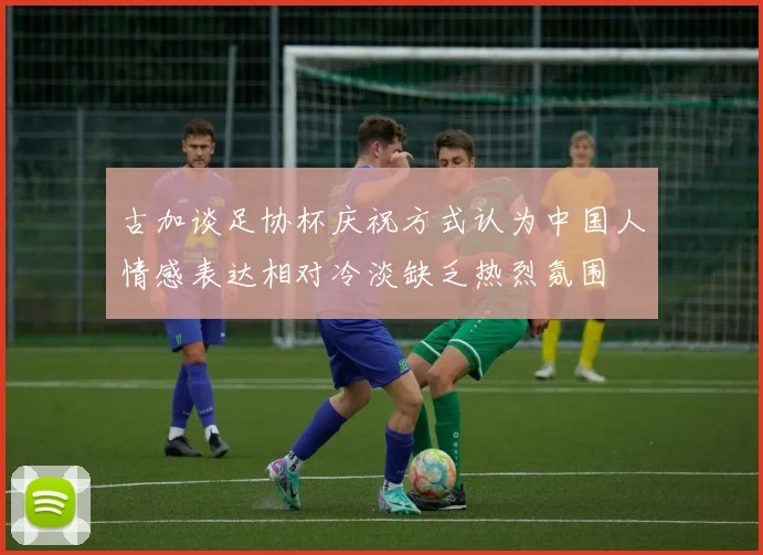 古加谈足协杯庆祝方式认为中国人情感表达相对冷淡缺乏热烈氛围
