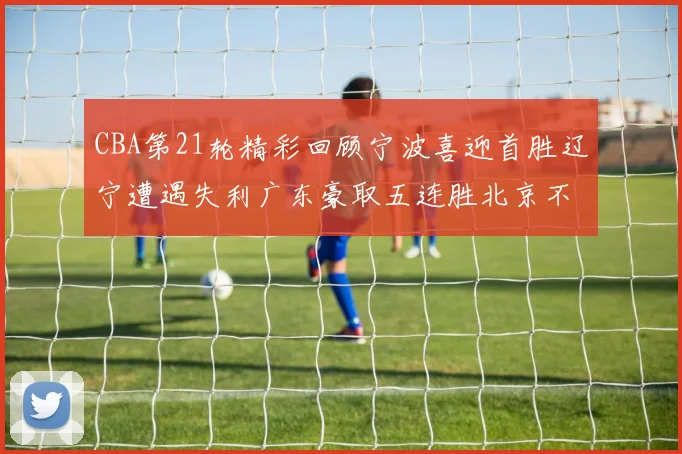 CBA第21轮精彩回顾宁波喜迎首胜辽宁遭遇失利广东豪取五连胜北京不敌天津江苏力克新疆