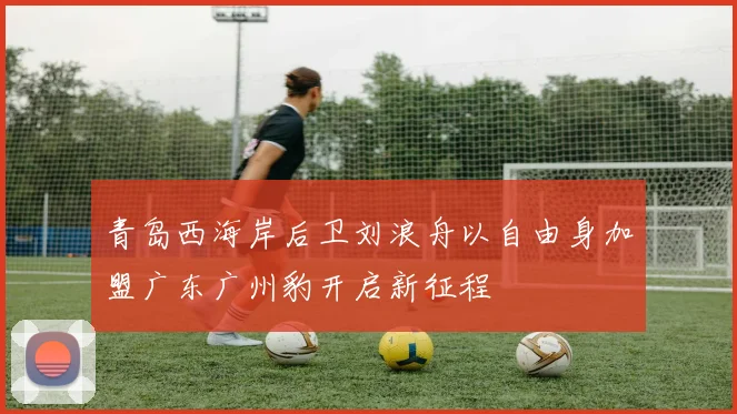 青岛西海岸后卫刘浪舟以自由身加盟广东广州豹开启新征程