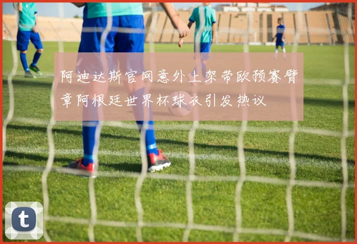 阿迪达斯官网意外上架带欧预赛臂章阿根廷世界杯球衣引发热议
