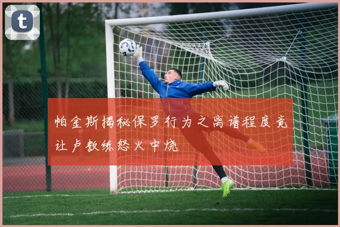 帕金斯揭秘保罗行为之离谱程度竟让卢教练怒火中烧