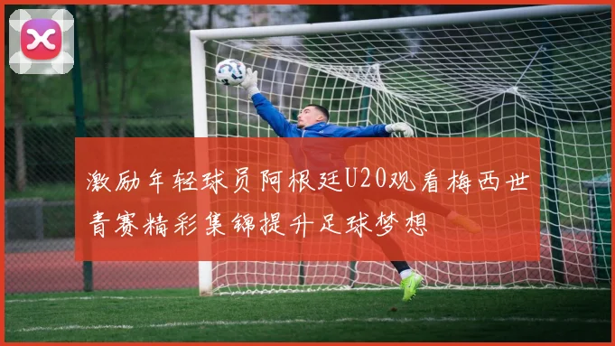 激励年轻球员阿根廷U20观看梅西世青赛精彩集锦提升足球梦想