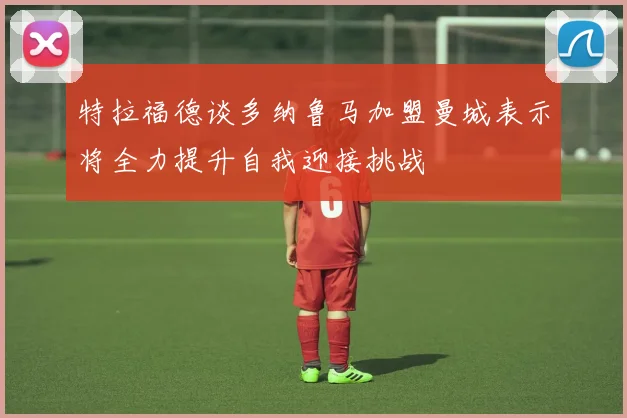 特拉福德谈多纳鲁马加盟曼城表示将全力提升自我迎接挑战