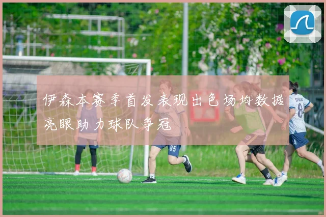 伊森本赛季首发表现出色场均数据亮眼助力球队争冠