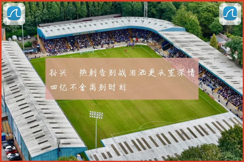 孙兴慜热刺告别战泪洒更衣室深情回忆不舍离别时刻