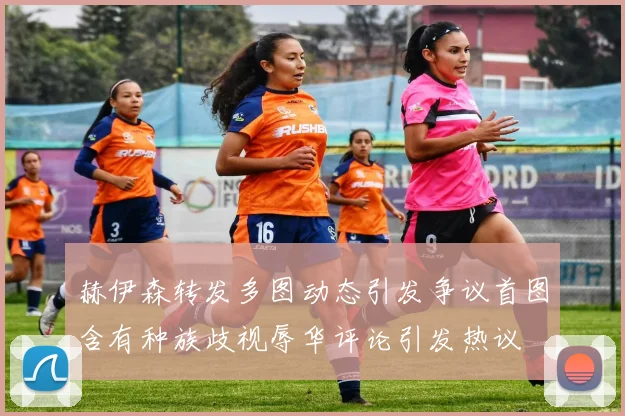 赫伊森转发多图动态引发争议首图含有种族歧视辱华评论引发热议