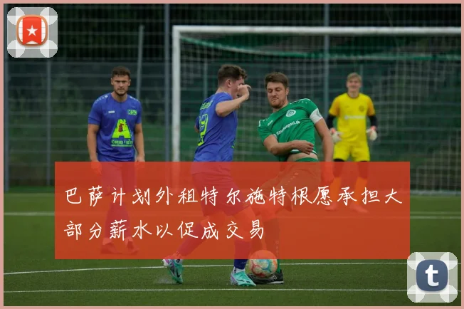 巴萨计划外租特尔施特根愿承担大部分薪水以促成交易